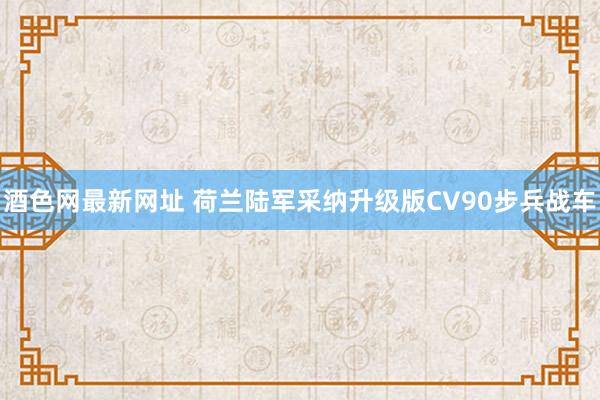 酒色网最新网址 荷兰陆军采纳升级版CV90步兵战车
