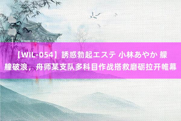 【WIL-054】誘惑勃起エステ 小林あやか 艨艟破浪，舟师某支队多科目作战搭救磨砺拉开帷幕