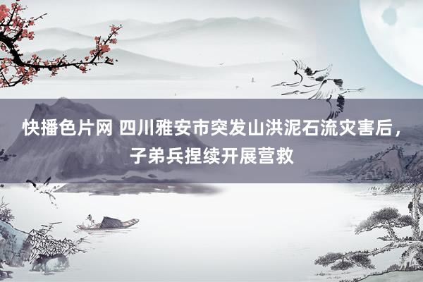 快播色片网 四川雅安市突发山洪泥石流灾害后，子弟兵捏续开展营救