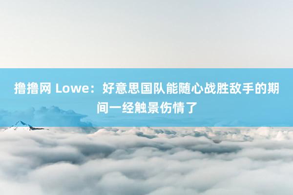 撸撸网 Lowe：好意思国队能随心战胜敌手的期间一经触景伤情了