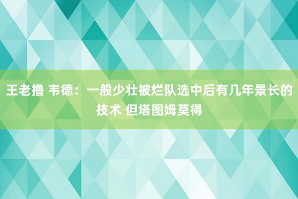 王老撸 韦德：一般少壮被烂队选中后有几年景长的技术 但塔图姆莫得
