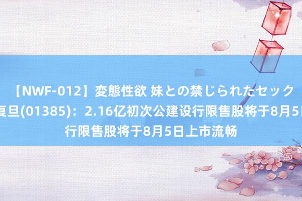 【NWF-012】変態性欲 妹との禁じられたセックス。 上海复旦(01385)：2.16亿初次公建设行限售股将于8月5日上市流畅