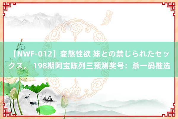 【NWF-012】変態性欲 妹との禁じられたセックス。 198期阿宝陈列三预测奖号：杀一码推选