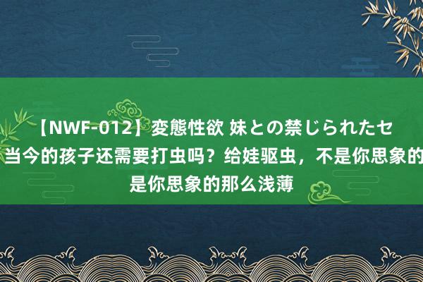 【NWF-012】変態性欲 妹との禁じられたセックス。 当今的孩子还需要打虫吗？给娃驱虫，不是你思象的那么浅薄