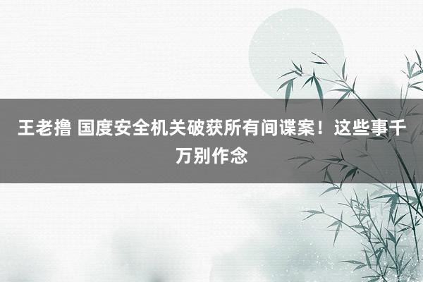 王老撸 国度安全机关破获所有间谍案！这些事千万别作念
