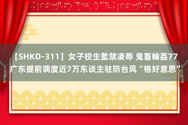 【SHKD-311】女子校生監禁凌辱 鬼畜輪姦77 广东提前调度近7万东谈主驻防台风“格好意思”