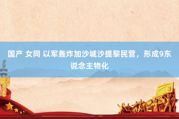 国产 女同 以军轰炸加沙城沙提黎民营，形成9东说念主物化
