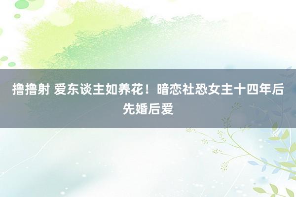 撸撸射 爱东谈主如养花!暗恋社恐女主十四年后先婚后爱