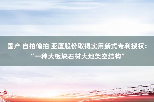 国产 自拍偷拍 亚厦股份取得实用新式专利授权：“一种大板块石材大地架空结构”