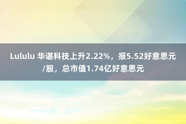 Lululu 华谌科技上升2.22%，报5.52好意思元/股，总市值1.74亿好意思元