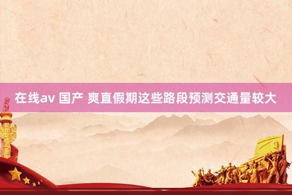 在线av 国产 爽直假期这些路段预测交通量较大