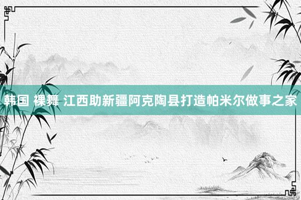 韩国 裸舞 江西助新疆阿克陶县打造帕米尔做事之家