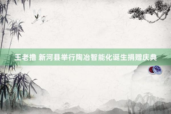 王老撸 新河县举行陶冶智能化诞生捐赠庆典