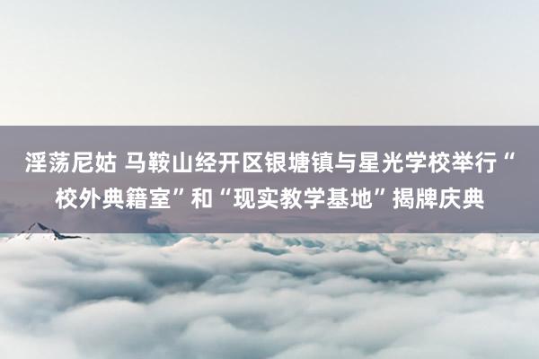 淫荡尼姑 马鞍山经开区银塘镇与星光学校举行“校外典籍室”和“现实教学基地”揭牌庆典