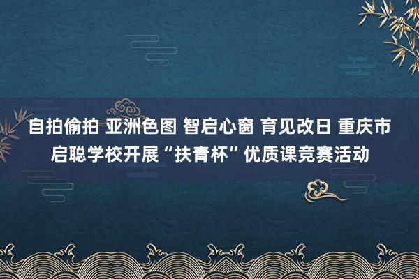 自拍偷拍 亚洲色图 智启心窗 育见改日 重庆市启聪学校开展“扶青杯”优质课竞赛活动