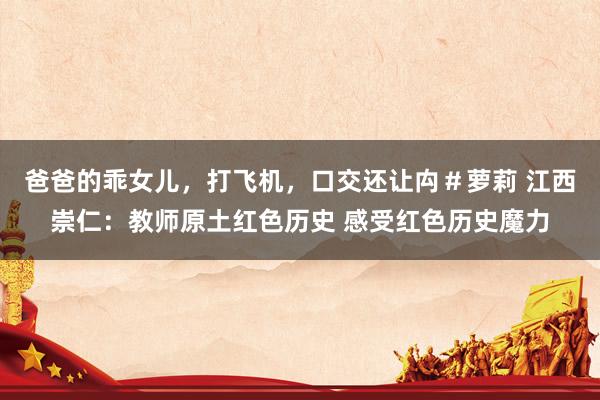 爸爸的乖女儿，打飞机，口交还让禸＃萝莉 江西崇仁：教师原土红色历史 感受红色历史魔力