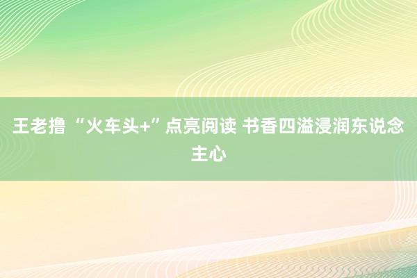 王老撸 “火车头+”点亮阅读 书香四溢浸润东说念主心