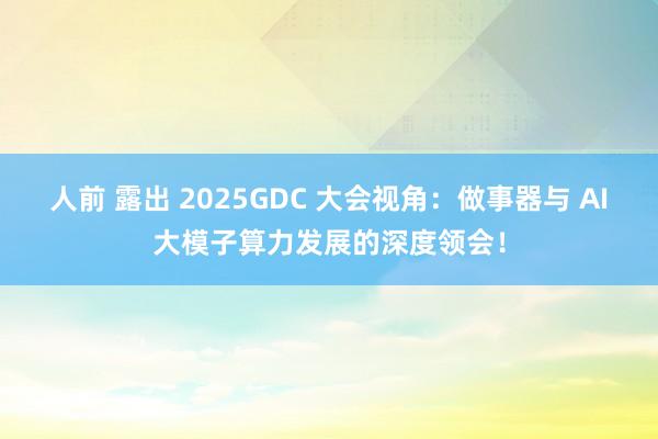 人前 露出 2025GDC 大会视角：做事器与 AI大模子算力发展的深度领会！