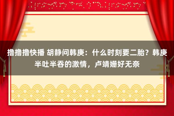 撸撸撸快播 胡静问韩庚：什么时刻要二胎？韩庚半吐半吞的激情，卢靖姗好无奈