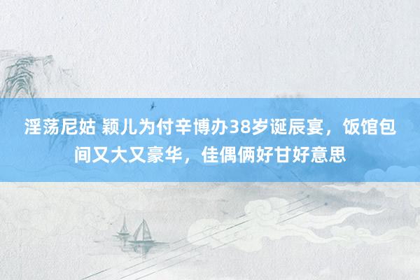 淫荡尼姑 颖儿为付辛博办38岁诞辰宴，饭馆包间又大又豪华，佳偶俩好甘好意思