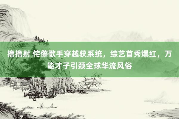撸撸射 侘傺歌手穿越获系统，综艺首秀爆红，万能才子引颈全球华流风俗