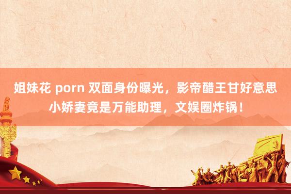 姐妹花 porn 双面身份曝光，影帝醋王甘好意思小娇妻竟是万能助理，文娱圈炸锅！
