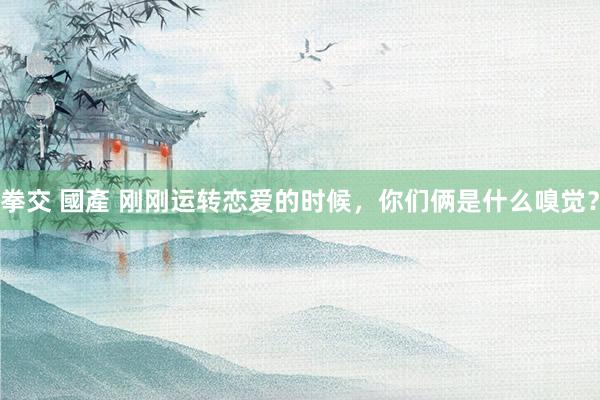 拳交 國產 刚刚运转恋爱的时候，你们俩是什么嗅觉？