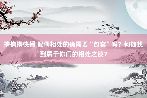 撸撸撸快播 配偶相处的确需要“包容”吗？何如找到属于你们的相处之谈？