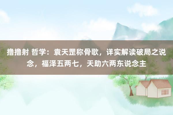 撸撸射 哲学：袁天罡称骨歌，详实解读破局之说念，福泽五两七，天助六两东说念主