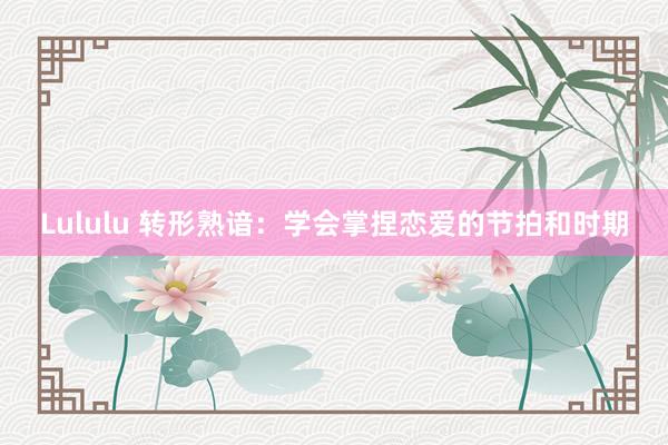 Lululu 转形熟谙：学会掌捏恋爱的节拍和时期
