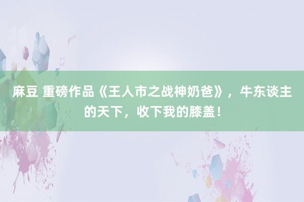 麻豆 重磅作品《王人市之战神奶爸》，牛东谈主的天下，收下我的膝盖！