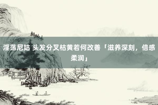 淫荡尼姑 头发分叉枯黄若何改善「滋养深刻，倍感柔润」
