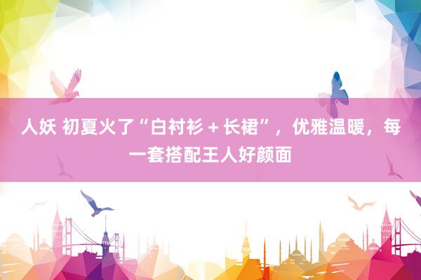 人妖 初夏火了“白衬衫＋长裙”，优雅温暖，每一套搭配王人好颜面
