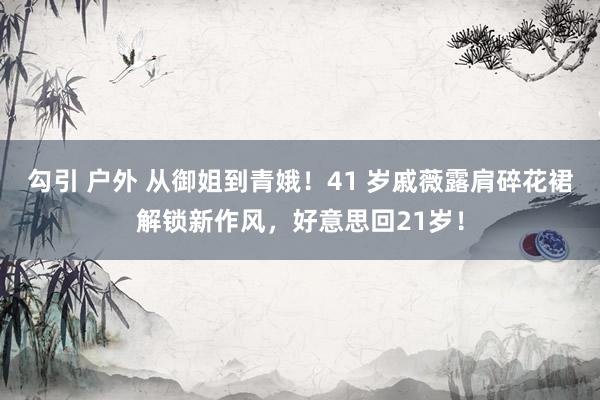 勾引 户外 从御姐到青娥！41 岁戚薇露肩碎花裙解锁新作风，好意思回21岁！