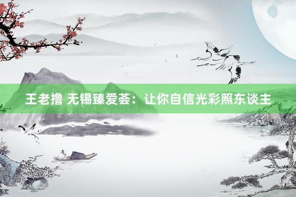 王老撸 无锡臻爱荟：让你自信光彩照东谈主