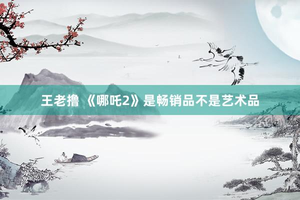 王老撸 《哪吒2》是畅销品不是艺术品