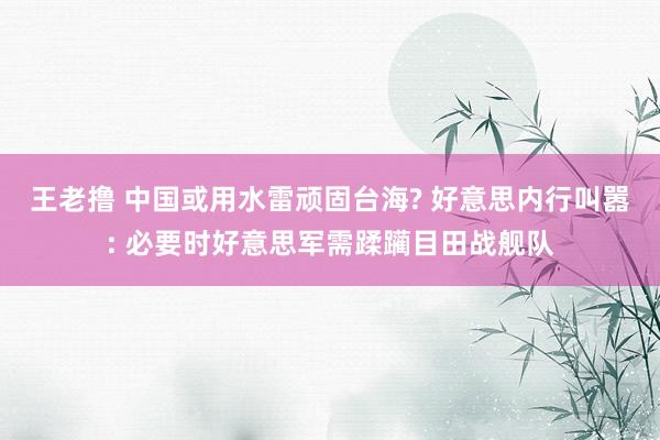 王老撸 中国或用水雷顽固台海? 好意思内行叫嚣: 必要时好意思军需蹂躏目田战舰队
