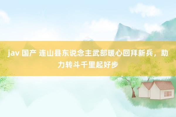 jav 国产 连山县东说念主武部暖心回拜新兵，助力转斗千里起好步