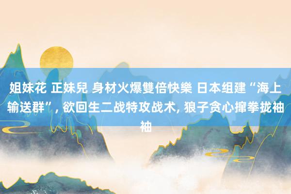 姐妹花 正妹兒 身材火爆雙倍快樂 日本组建“海上输送群”， 欲回生二战特攻战术， 狼子贪心撺拳拢袖