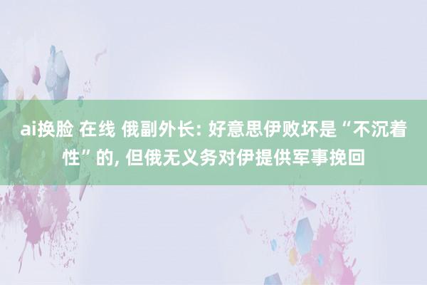 ai换脸 在线 俄副外长: 好意思伊败坏是“不沉着性”的， 但俄无义务对伊提供军事挽回
