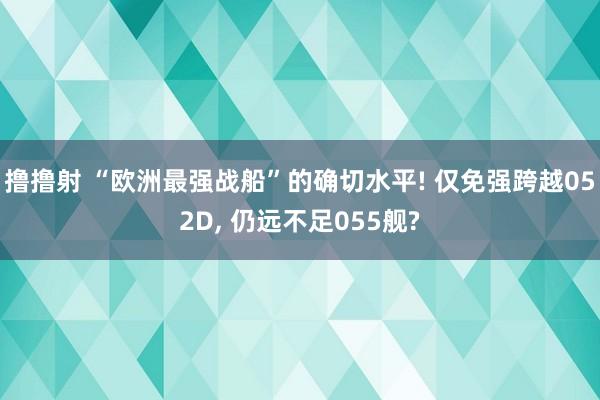 撸撸射 “欧洲最强战船”的确切水平! 仅免强跨越052D， 仍远不足055舰?