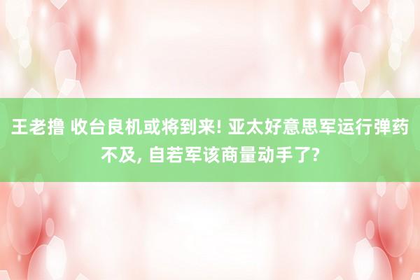 王老撸 收台良机或将到来! 亚太好意思军运行弹药不及， 自若军该商量动手了?