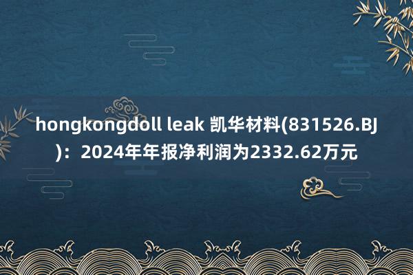 hongkongdoll leak 凯华材料(831526.BJ)：2024年年报净利润为2332.62万元