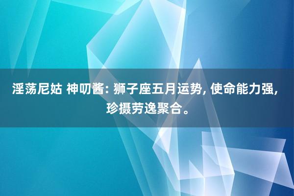 淫荡尼姑 神叨酱: 狮子座五月运势， 使命能力强， 珍摄劳逸聚合。