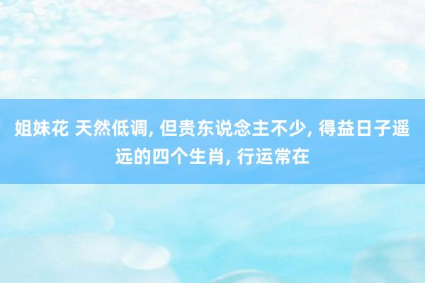 姐妹花 天然低调， 但贵东说念主不少， 得益日子遥远的四个生肖， 行运常在