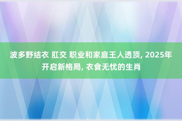 波多野结衣 肛交 职业和家庭王人透顶， 2025年开启新格局， 衣食无忧的生肖