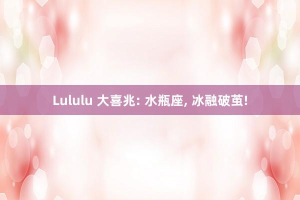 Lululu 大喜兆: 水瓶座， 冰融破茧!