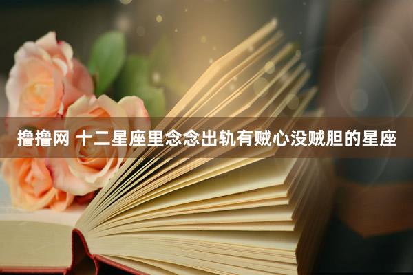 撸撸网 十二星座里念念出轨有贼心没贼胆的星座