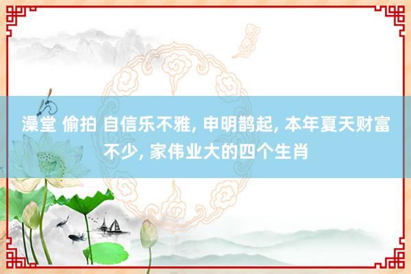 澡堂 偷拍 自信乐不雅， 申明鹊起， 本年夏天财富不少， 家伟业大的四个生肖