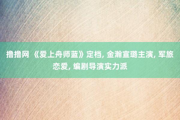 撸撸网 《爱上舟师蓝》定档， 金瀚宣璐主演， 军旅恋爱， 编剧导演实力派